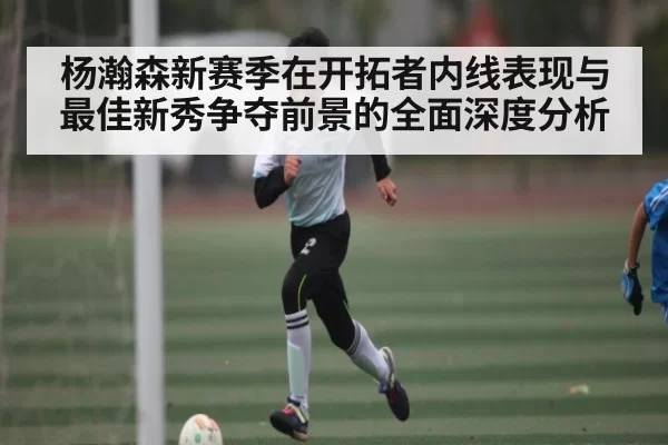 杨瀚森新赛季在开拓者内线表现与最佳新秀争夺前景的全面深度分析