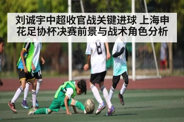 刘诚宇中超收官战关键进球 上海申花足协杯决赛前景与战术角色分析