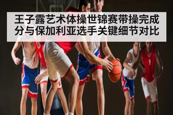 王子露艺术体操世锦赛带操完成分与保加利亚选手关键细节对比
